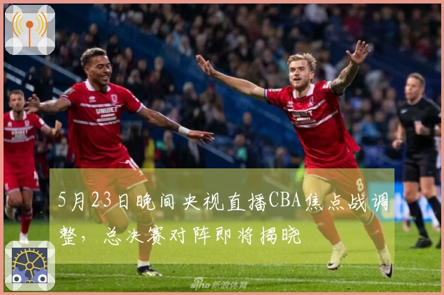 5月23日晚间央视直播CBA焦点战调整，总决赛对阵即将揭晓