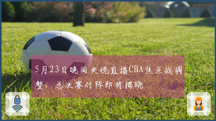 5月23日晚间央视直播CBA焦点战调整,总决赛对阵即将揭晓