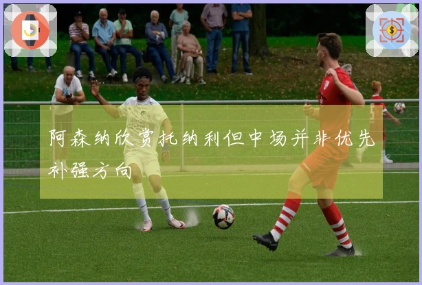 阿森纳欣赏托纳利但中场并非优先补强方向