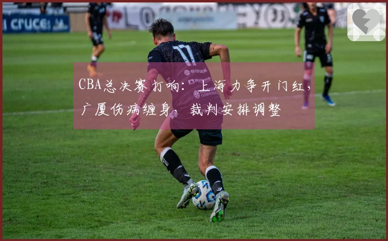 CBA总决赛打响：上海力争开门红，广厦伤病缠身，裁判安排调整